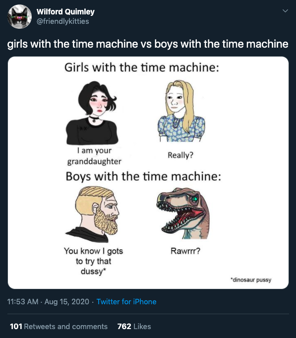 Wilford Quimley girls with the time machine vs boys with the time machine Girls with the time machine I am your Really? granddaughter Boys with the time machine Rawrrr? You know I gots to try that dussy dinosaur pussy Twitter for iPhone 101 and 762