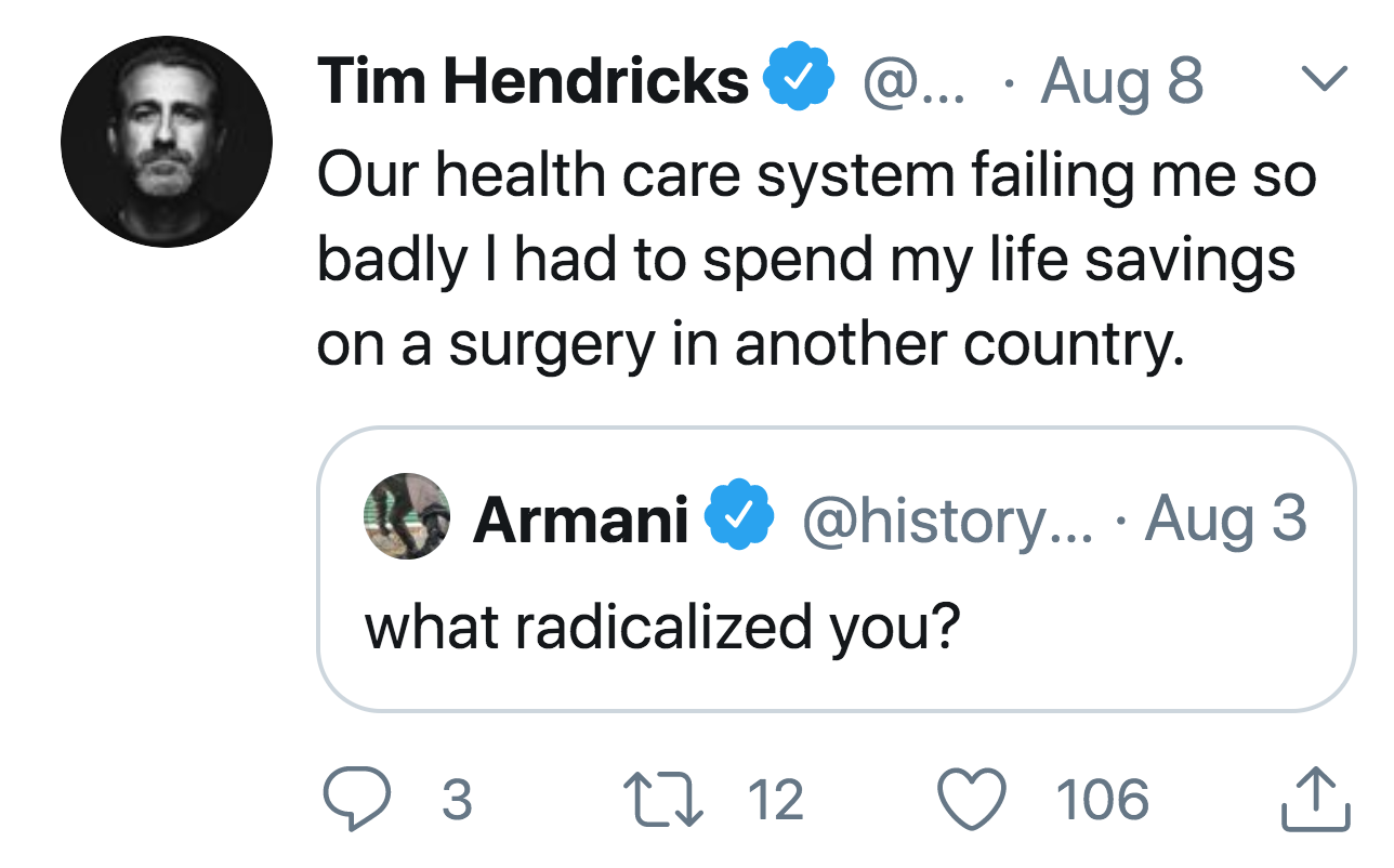 Tim Hendricks @... Aug 8 Our health care system failing me so badly I had to spend my life savings on a surgery in another country. Armani ... Aug 3 what radicalized you? e 3 22 12 106