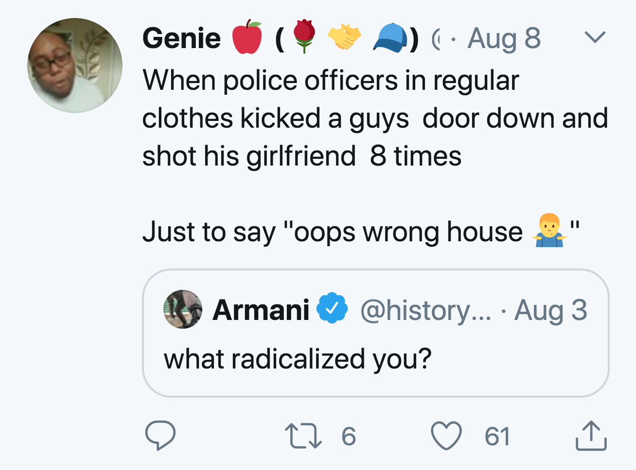 angle - L Genie Aug 8 When police officers in regular clothes kicked a guys door down and shot his girlfriend 8 times Just to say "oops wrong house Armani ... Aug 3 what radicalized you? 22 6 61 1