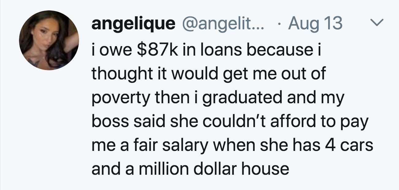 smile - angelique ... Aug 13 i owe $87k in loans because i thought it would get me out of poverty then i graduated and my boss said she couldn't afford to pay me a fair salary when she has 4 cars and a million dollar house