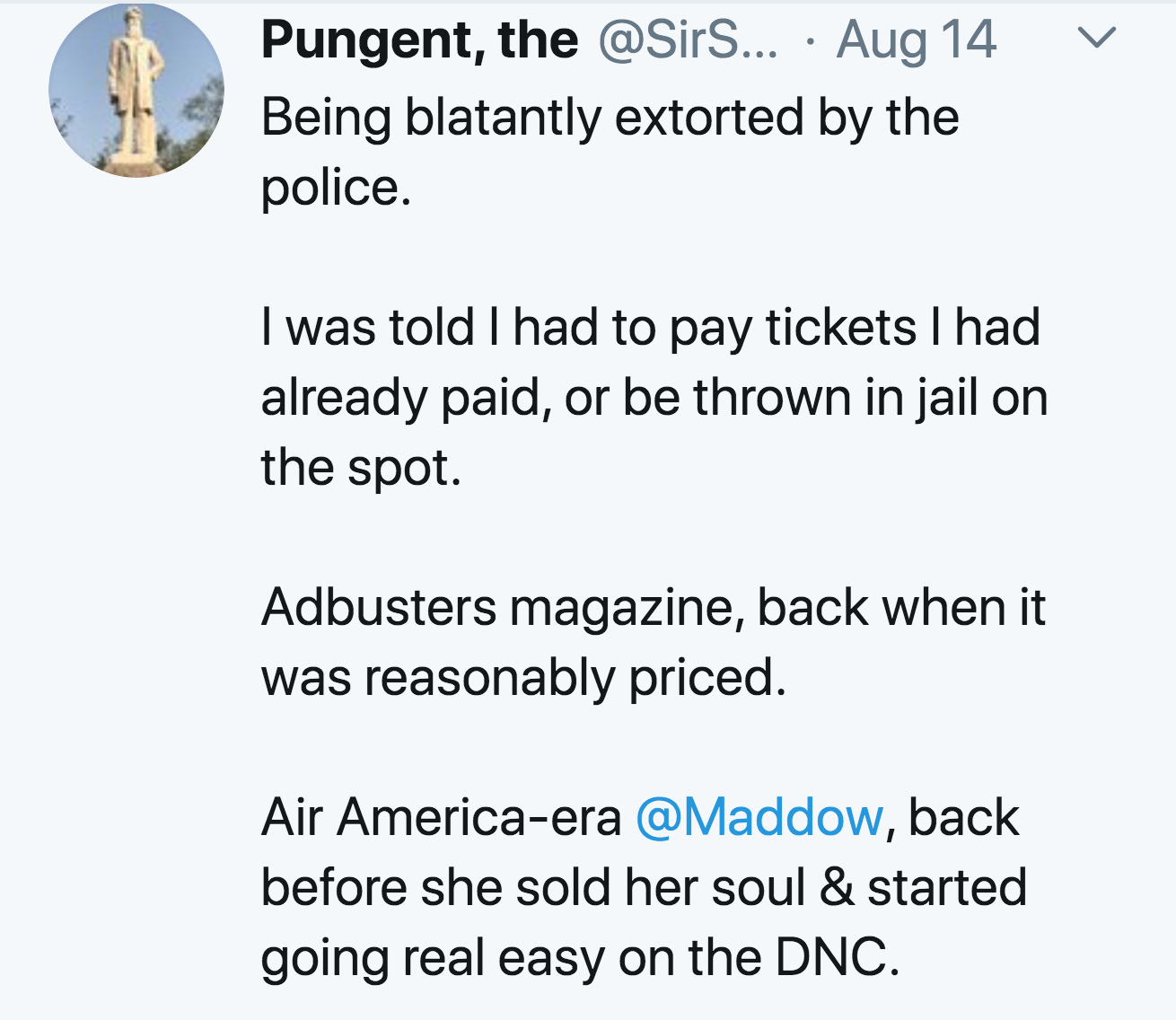 angle - Pungent, the ... Aug 14 Being blatantly extorted by the police. I was told I had to pay tickets I had already paid, or be thrown in jail on the spot. Adbusters magazine, back when it was reasonably priced. Air Americaera , back before she sold her