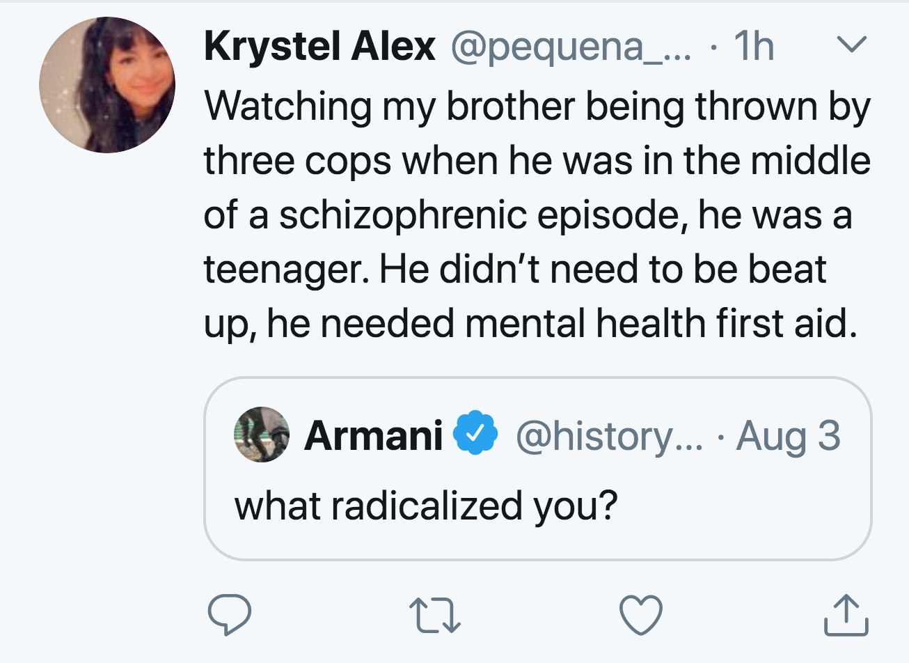 angle - V Krystel Alex ... 1h Watching my brother being thrown by three cops when he was in the middle of a schizophrenic episode, he was a teenager. He didn't need to be beat up, he needed mental health first aid. Armani ... Aug 3 what radicalized you? A