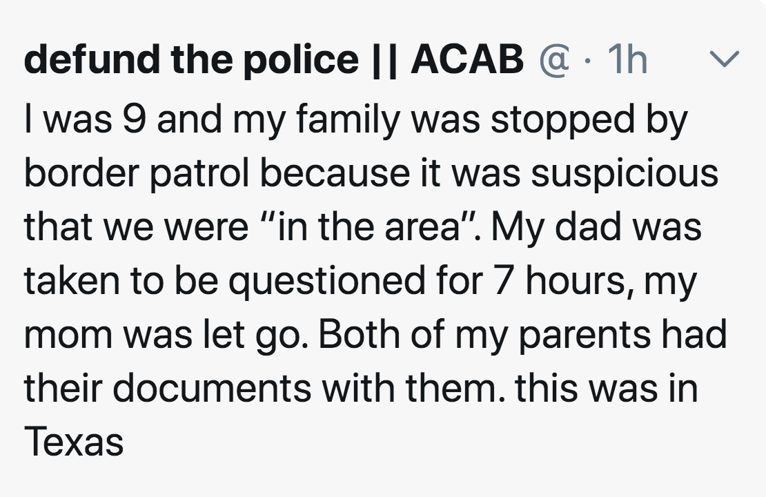 defund the police || Acab @ 1h I was 9 and my family was stopped by border patrol because it was suspicious that we were "in the area". My dad was taken to be questioned for 7 hours, my mom was let go. Both of my parents had their documents with them. thi