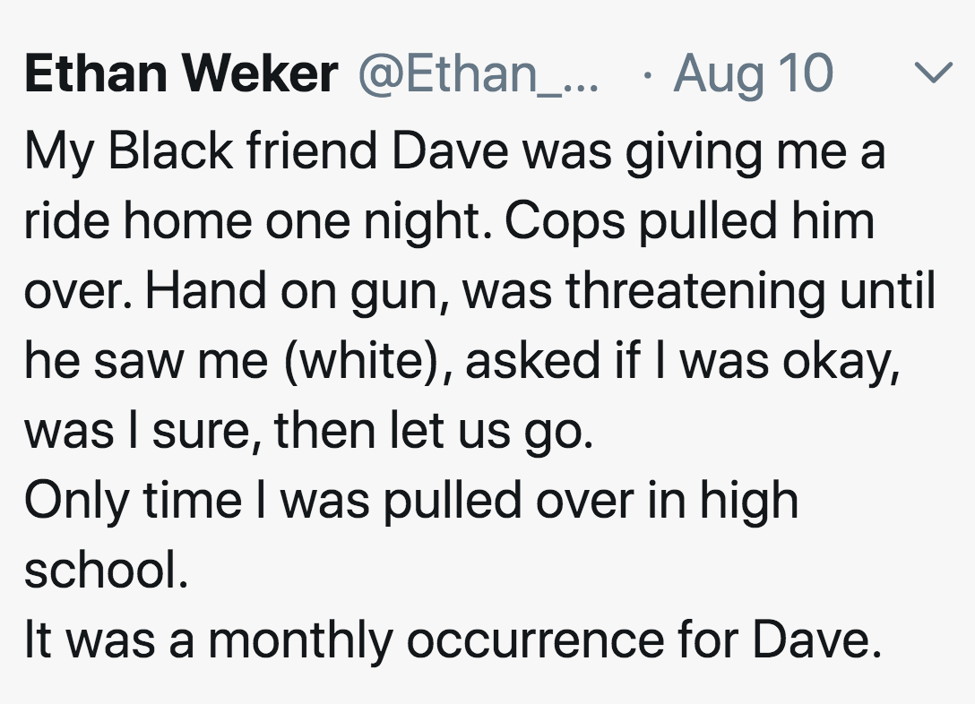 Ethan Weker ... Aug 10 My Black friend Dave was giving me a ride home one night. Cops pulled him over. Hand on gun, was threatening until he saw me white, asked if I was okay, was I sure, then let us go. Only time I was pulled over in high school. It was 