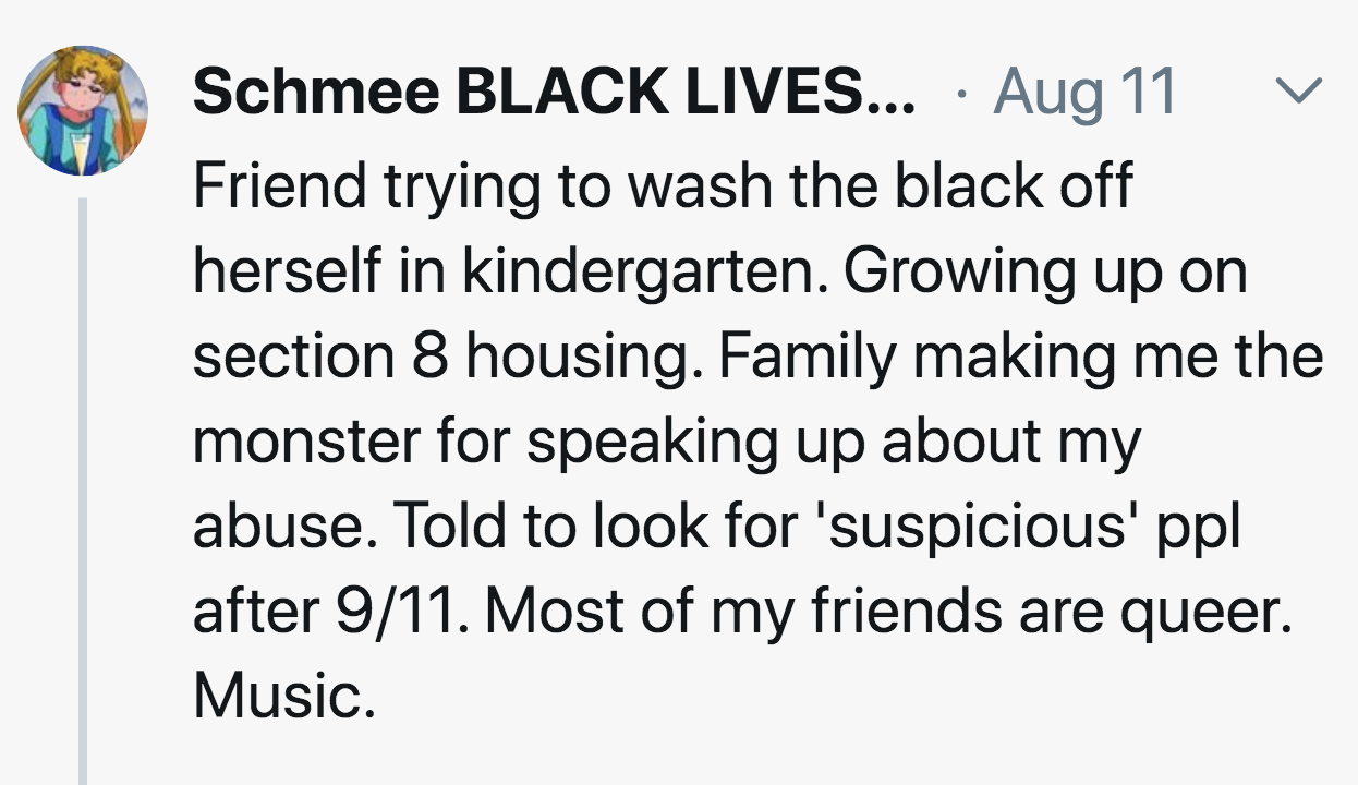 meaning of events - L Schmee Black Lives... Aug 11 Friend trying to wash the black off herself in kindergarten. Growing up on section 8 housing. Family making me the monster for speaking up about my abuse. Told to look for 'suspicious' ppl after 911. Most
