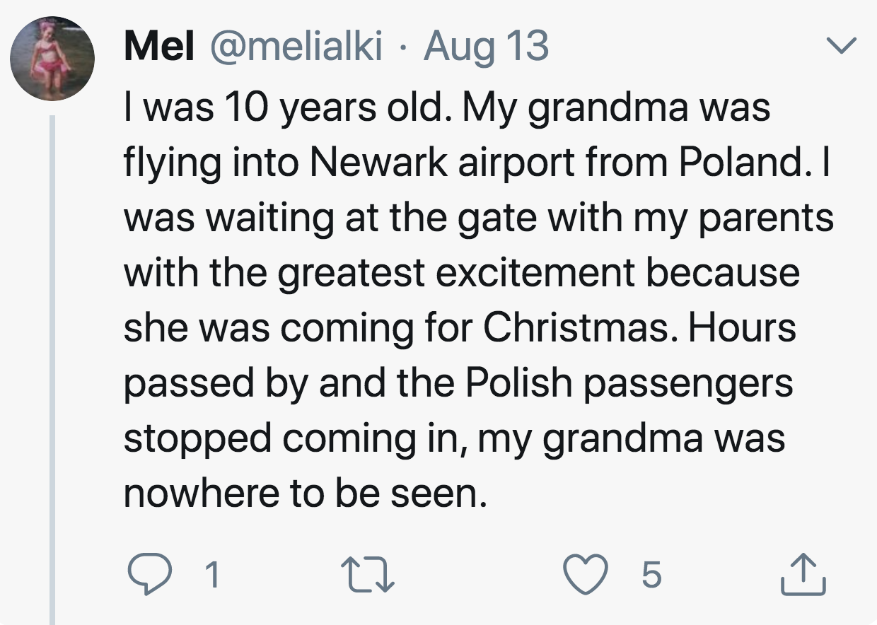 angle - Mel Aug 13 I was 10 years old. My grandma was flying into Newark airport from Poland. I was waiting at the gate with my parents with the greatest excitement because she was coming for Christmas. Hours passed by and the Polish passengers stopped co