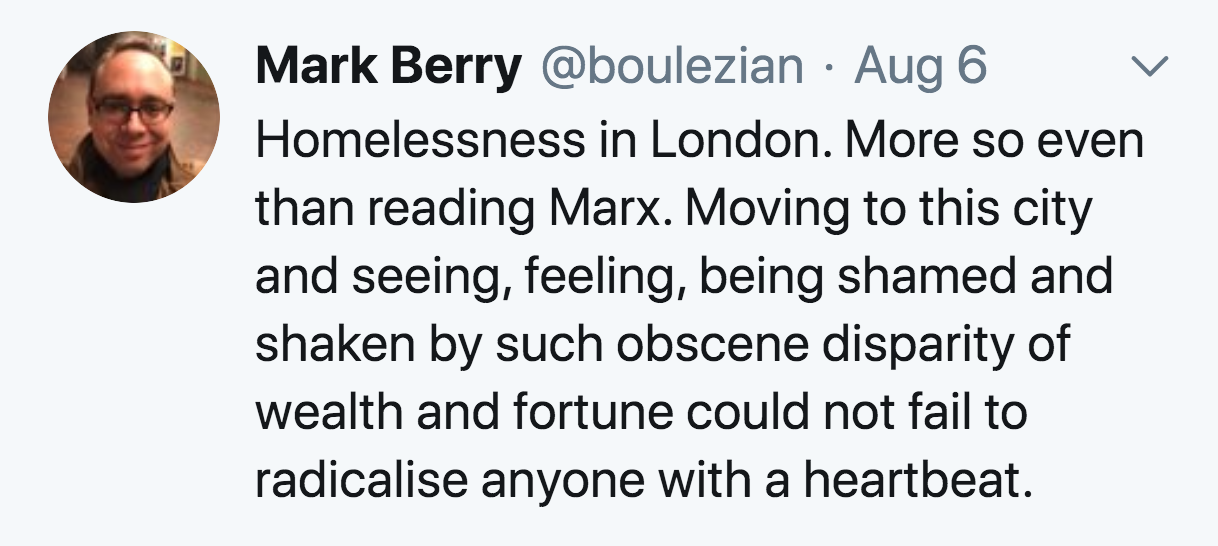 smile - Mark Berry Aug 6 Homelessness in London. More so even than reading Marx. Moving to this city and seeing, feeling, being shamed and shaken by such obscene disparity of wealth and fortune could not fail to radicalise anyone with a heartbeat.