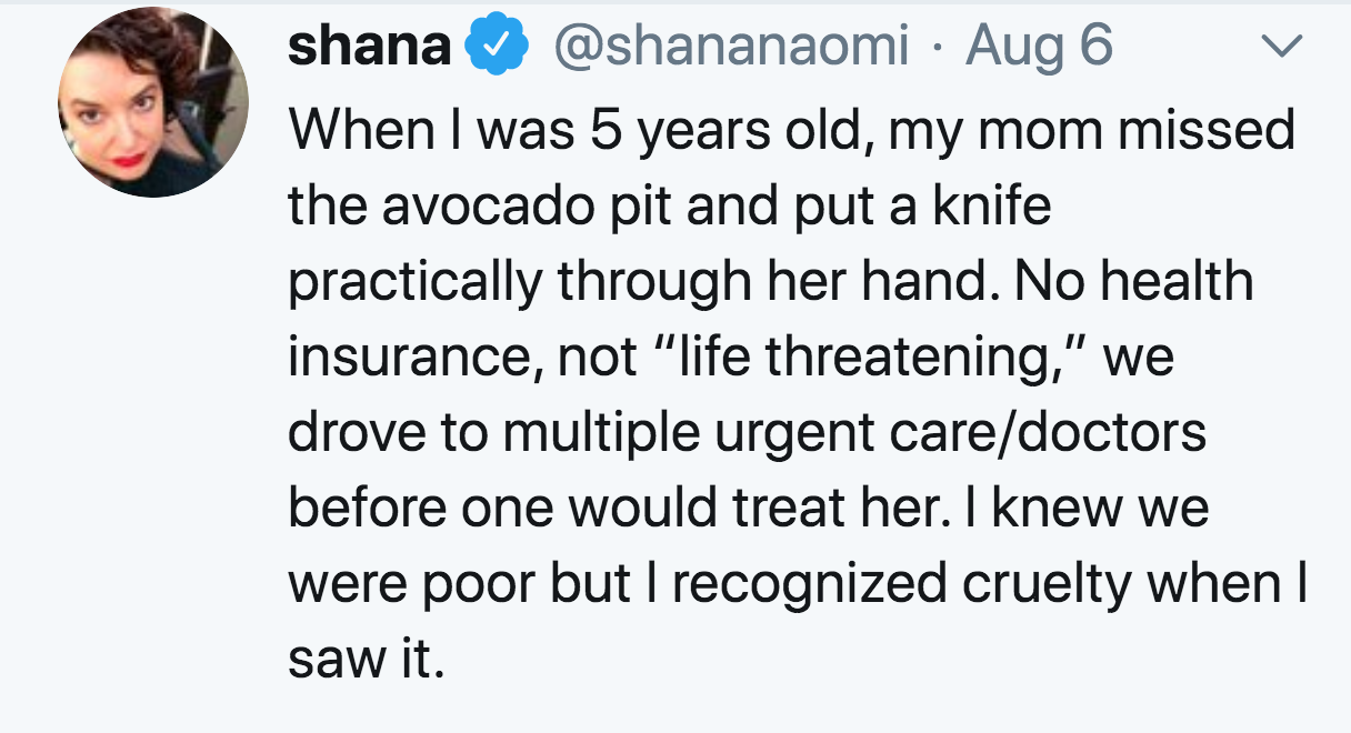 smile - shana Aug 6 When I was 5 years old, my mom missed the avocado pit and put a knife practically through her hand. No health insurance, not "life threatening," we drove to multiple urgent caredoctors before one would treat her. I knew we were poor bu