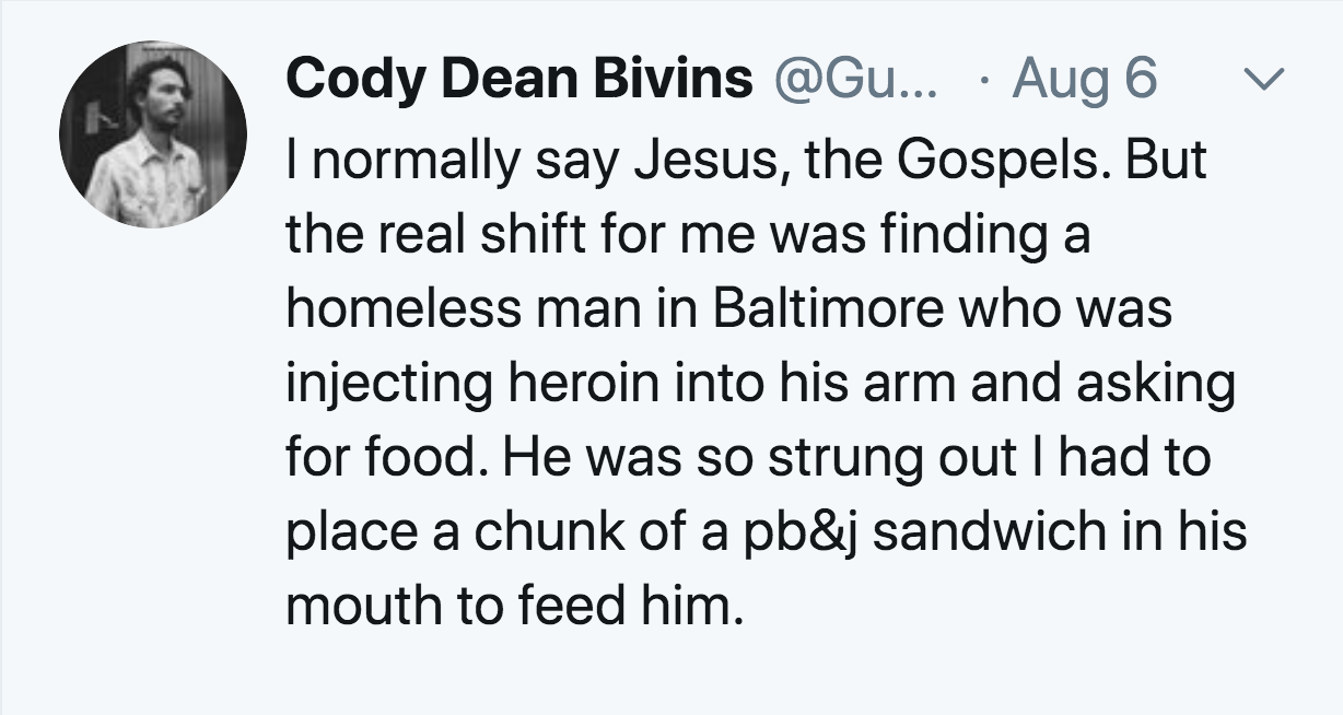 angle - L Cody Dean Bivins ... Aug 6 I normally say Jesus, the Gospels. But the real shift for me was finding a homeless man in Baltimore who was injecting heroin into his arm and asking for food. He was so strung out I had to place a chunk of a pb&j sand