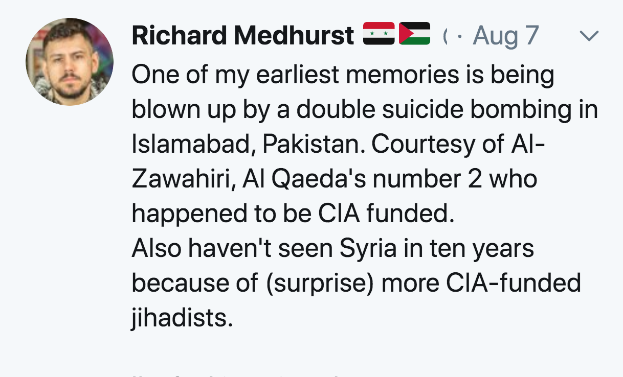 document - Richard Medhurst &C 1. Aug 7 One of my earliest memories is being blown up by a double suicide bombing in Islamabad, Pakistan. Courtesy of Al Zawahiri, Al Qaeda's number 2 who happened to be Cia funded. Also haven't seen Syria in ten years beca
