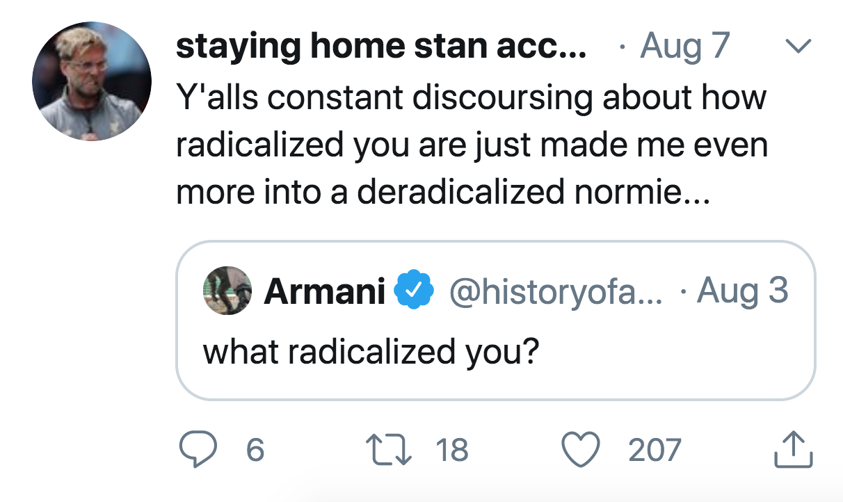 angle - staying home stan acc... Aug 7 Y'alls constant discoursing about how radicalized you are just made me even more into a deradicalized normie... Armani ... Aug 3 what radicalized you? 6 17 18 207