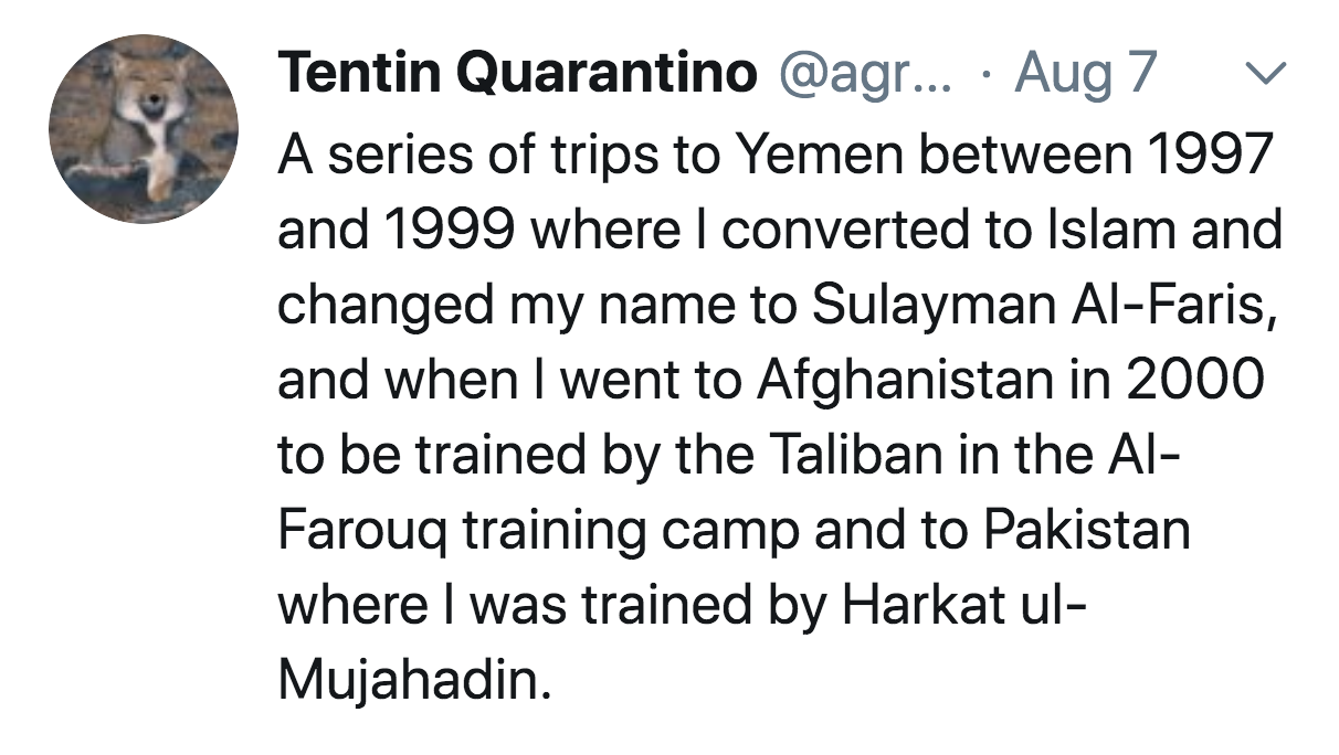 angle - Tentin Quarantino ... Aug 7 A series of trips to Yemen between 1997 and 1999 where I converted to Islam and changed my name to Sulayman AlFaris, and when I went to Afghanistan in 2000 to be trained by the Taliban in the Al Farouq training camp and