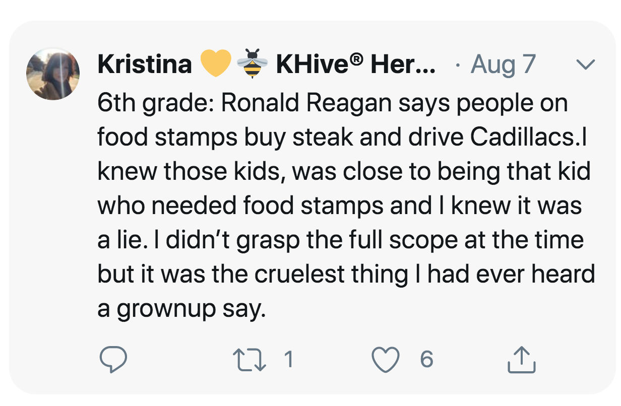 angle - V Kristina KHive Her... Aug 7 6th grade Ronald Reagan says people on food stamps buy steak and drive Cadillacs. knew those kids, was close to being that kid who needed food stamps and I knew it was a lie. I didn't grasp the full scope at the time 