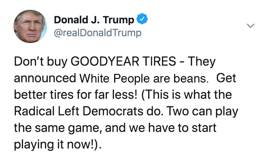 Donald Trump was rilled up today and rightfully so, after Goodyear, the once great American tire company Tweeted and then later deleted a very inflammatory and unproven statement that, "White People are Beans", the tweet has since been deleted, but not before Trump called upon Patriots to boycott the once great tire company. 