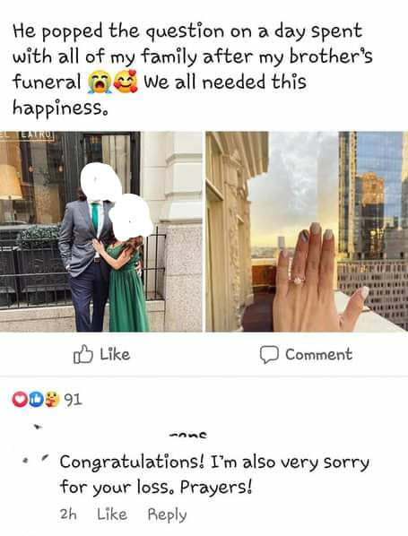 He popped the question on a day spent with all of my family after my brother's funeral We all needed this happiness. - Congratulations! I'm also very sorry for your loss.