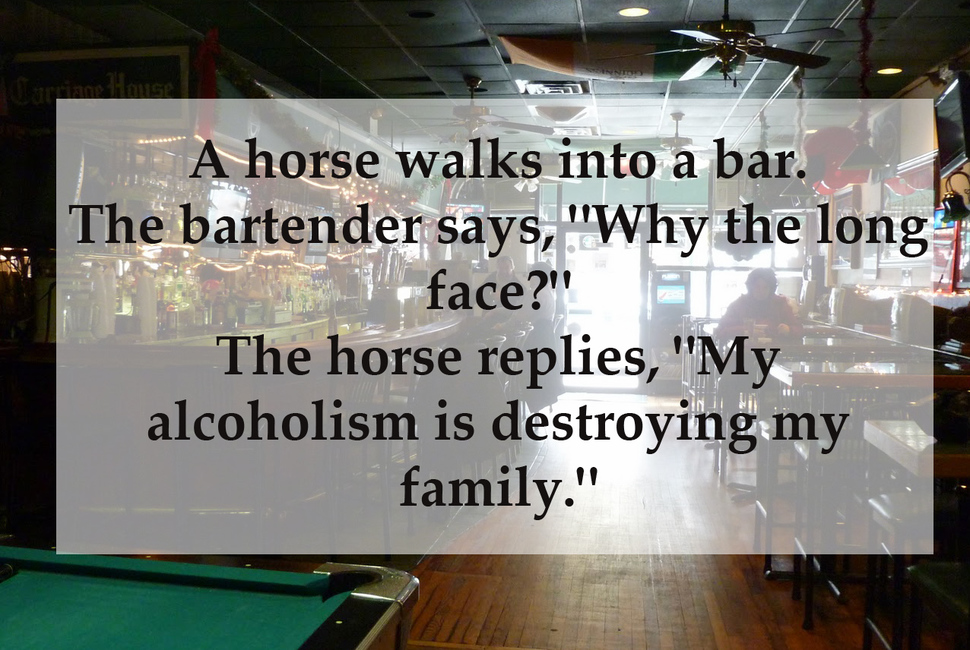 dad jokes - A horse walks into a bar. The bartender says, why the long face, the horse responds , my alcoholism is destroying my family