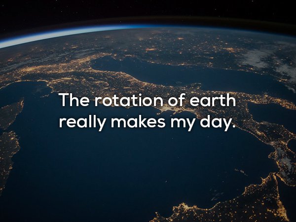 The rotation of earth really makes my day.