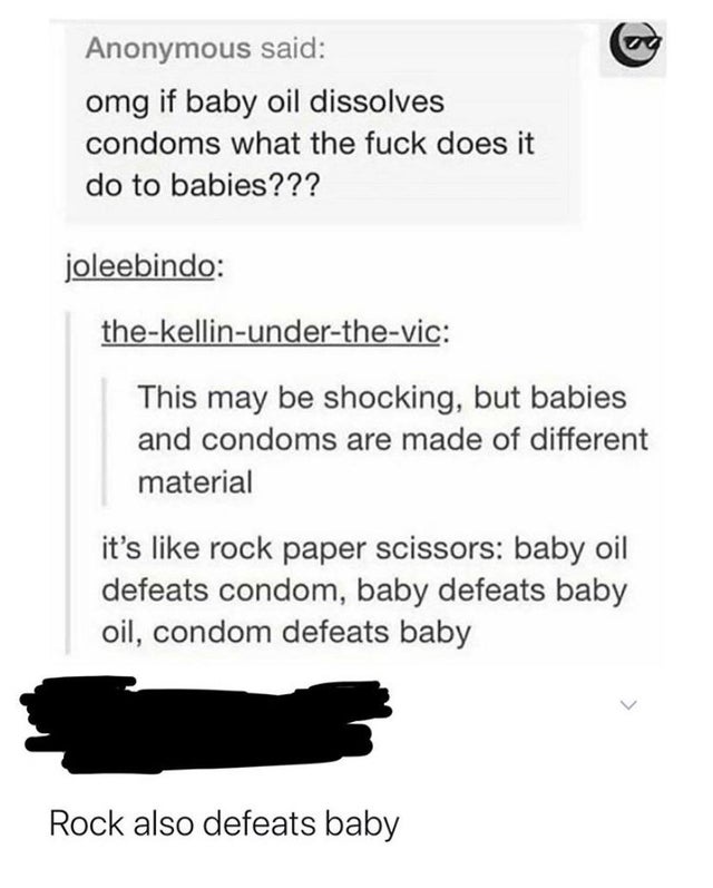 angle - Anonymous said omg if baby oil dissolves condoms what the fuck does it do to babies??? joleebindo thekellinunderthevic This may be shocking, but babies and condoms are made of different material it's rock paper scissors baby oil defeats condom, ba