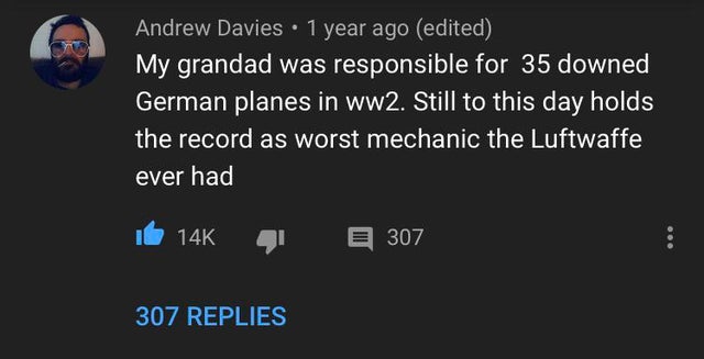 atmosphere - Andrew Davies. 1 year ago edited My grandad was responsible for 35 downed German planes in ww2. Still to this day holds the record as worst mechanic the Luftwaffe ever had 14K E 307 307 Replies