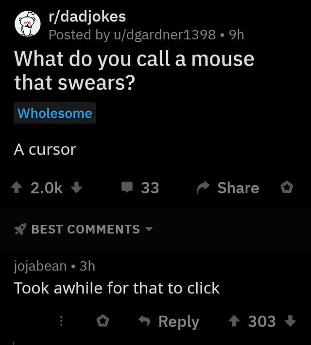 h What do you call a mouse that swears? Wholesome A cursor 33 2 Best jojabean 3h Took awhile for that to click 303
