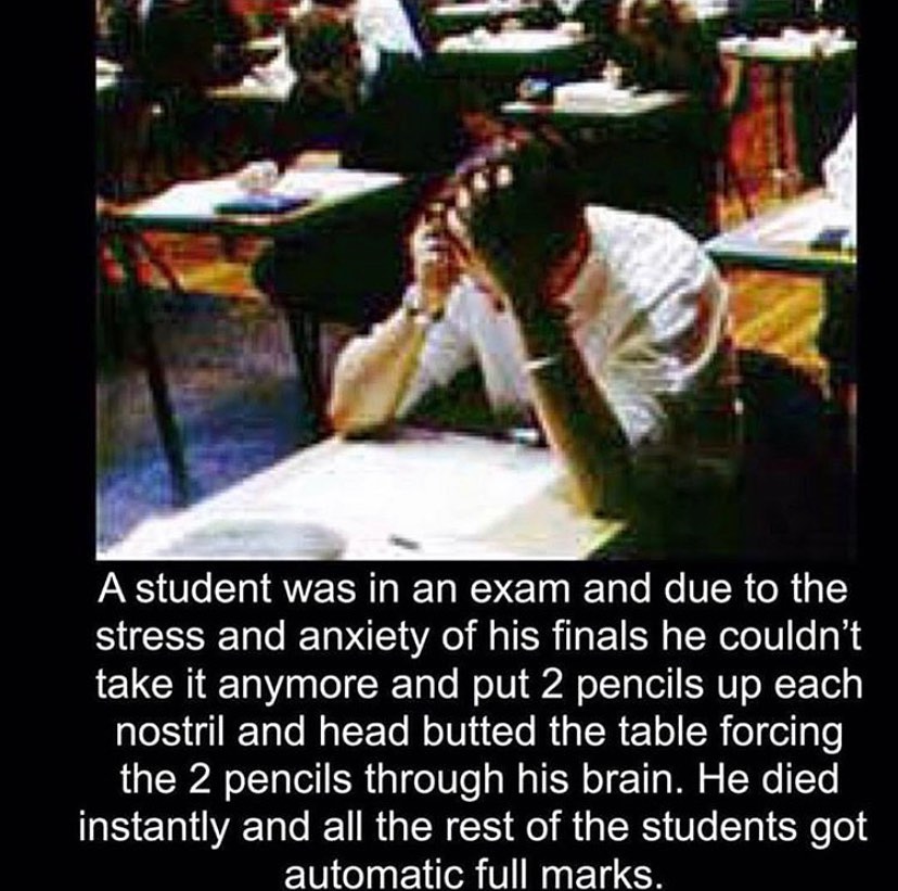 photo caption - A student was in an exam and due to the stress and anxiety of his finals he couldn't take it anymore and put 2 pencils up each nostril and head butted the table forcing the 2 pencils through his brain. He died instantly and all the rest of