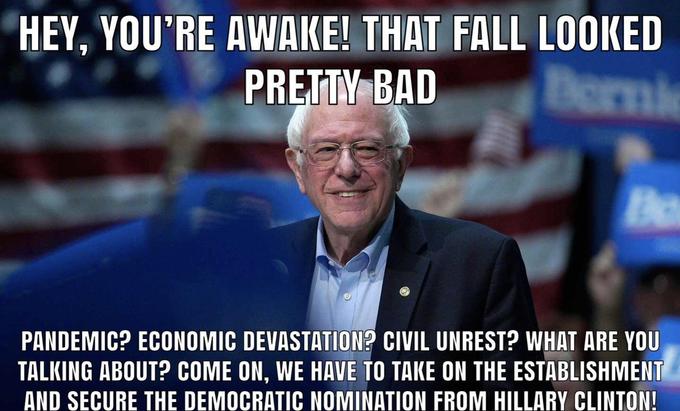 you're finally awake - Bernie Sanders - Hey, You'Re Awake! That Fall Looked Pretty Bad Pandemic? Economic Devastation? Civil Unrest? What Are You Talking About? Come On, We Have To Take On The Establishment And Secure The Democratic Nomination From Hillar