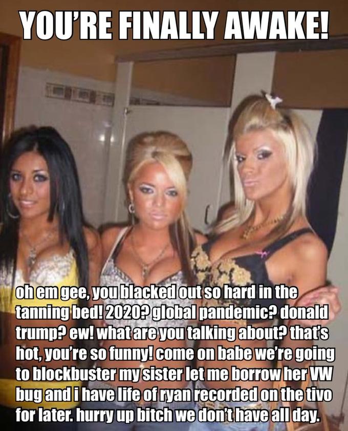 you're finally awake - trashy girls - You'Re Finally Awake! oh emgee, you blacked out so hard in the tanning bed! 2020? global pandemic? donald trump? ew! what are you talking about that's hot, you're so funny!come on babe we're going to blockbuster my si