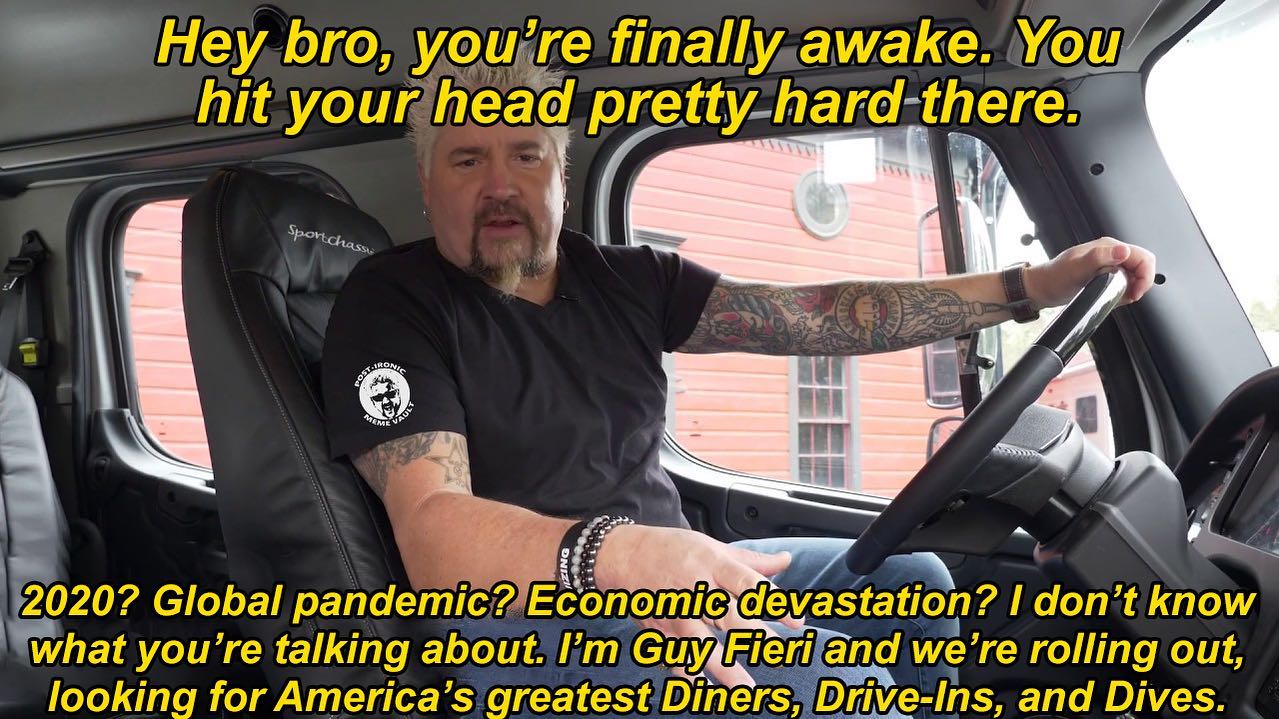 you're finally awake - car - Vours Hey bro, you're finally awake. You hit your head prettyhardthere. Sportchasst Fostane Men Ateme 2020? Global pandemic? Economic devastation? I don't know what you're talking about. I'm Guy Fieri and we're rolling out, lo