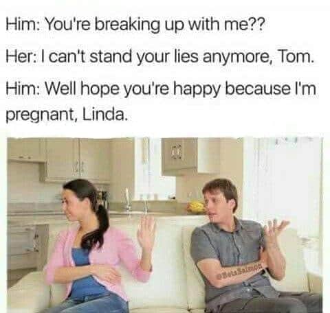 relationship-memes break up dank memes - Him You're breaking up with me?? Her I can't stand your lies anymore, Tom. Him Well hope you're happy because I'm pregnant, Linda.