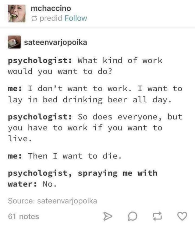 dark-memes Internet meme - mchaccino predid sateenvarjopoika psychologist What kind of work would you want to do? me I don't want to work. I want to lay in bed drinking beer all day. psychologist So does everyone, but you have to work if you want to live.