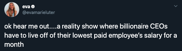 ok hear me out....a reality show where billionaire CEOs have to live off of their lowest paid employee's salary for a month