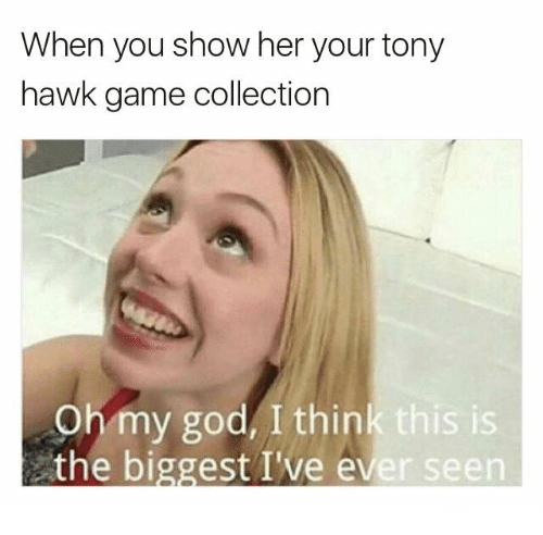 she sees your meme collection - When you show her your tony hawk game collection Oh my god, I think this is the biggest I've ever seen