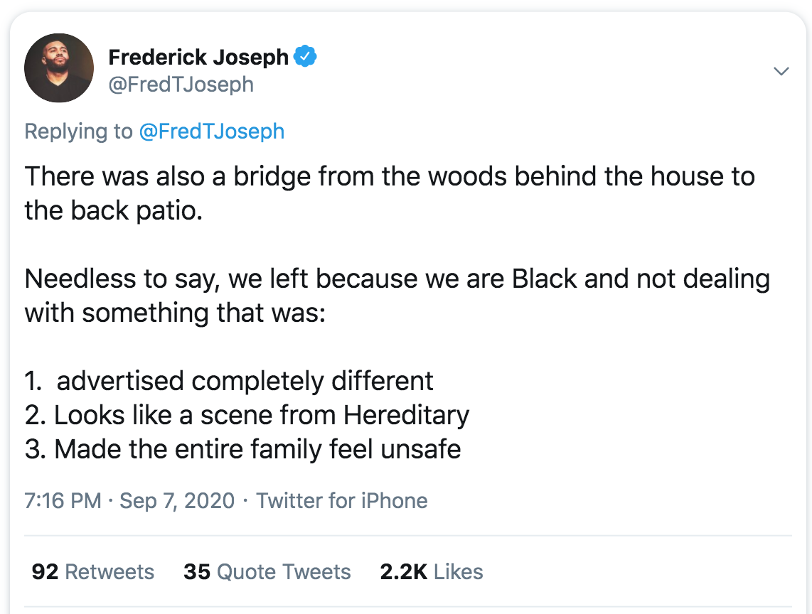 document - Frederick Joseph There was also a bridge from the woods behind the house to the back patio. Needless to say, we left because we are Black and not dealing with something that was 1. advertised completely different 2. Looks a scene from Hereditar