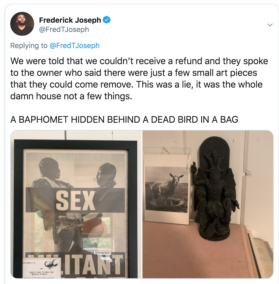 communication - Frederick Joseph We were told that we couldn't receive a refund and they spoke to the owner who said there were just a few small art pieces that they could come remove. This was a lie, it was the whole damn house not a few things. A Baphom
