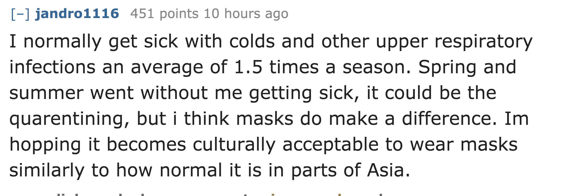 I normally get sick with colds and other upper respiratory infections an average of 1.5 times a season. Spring and summer went without me getting sick, it could be the quarentining, but i think masks do mak