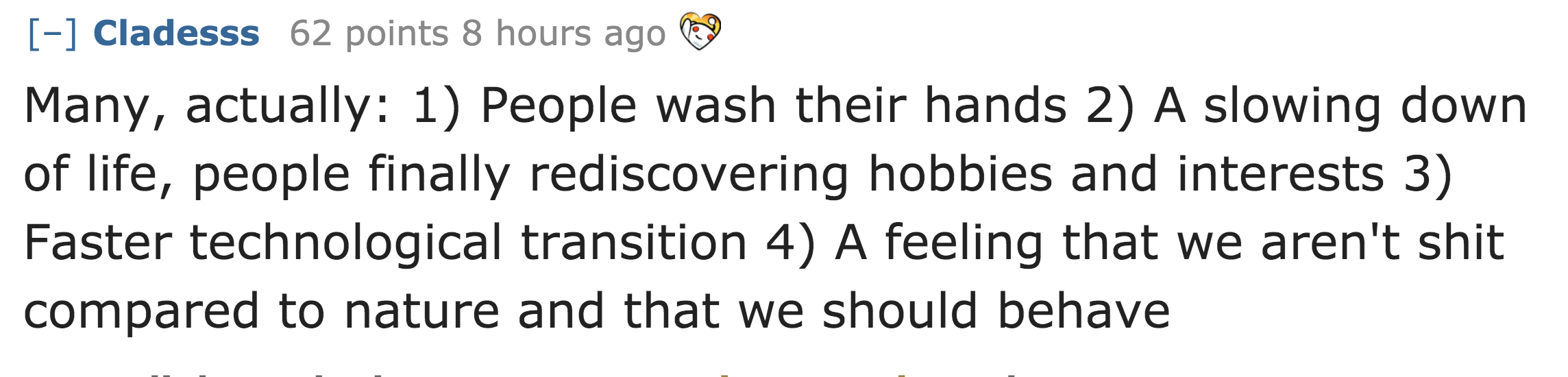 Many, actually 1 People wash their hands 2 A slowing down of life, people finally rediscovering hobbies and interests 3 Faster technological transition 4 A feeling that we aren't shit compared to nature and that we