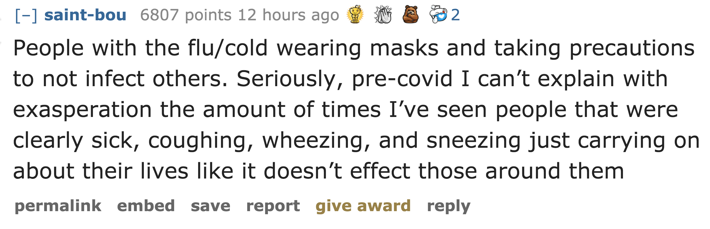 People with the flucold wearing masks and taking precautions to not infect others. Seriously, precovid I can't explain with exasperation the amount of times I've seen people that were clearly sick, coughing, wheezing,