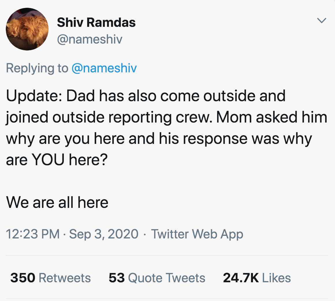 Update Dad has also come outside and joined outside reporting crew. Mom asked him why are you here and his response was why are You here? We are all here Twitter Web App 350 53 Quote Tweets