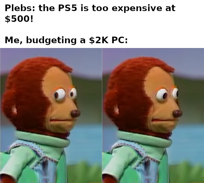 plebs: the PS5 is too expensive at $500. me, budgeting a $2k pc