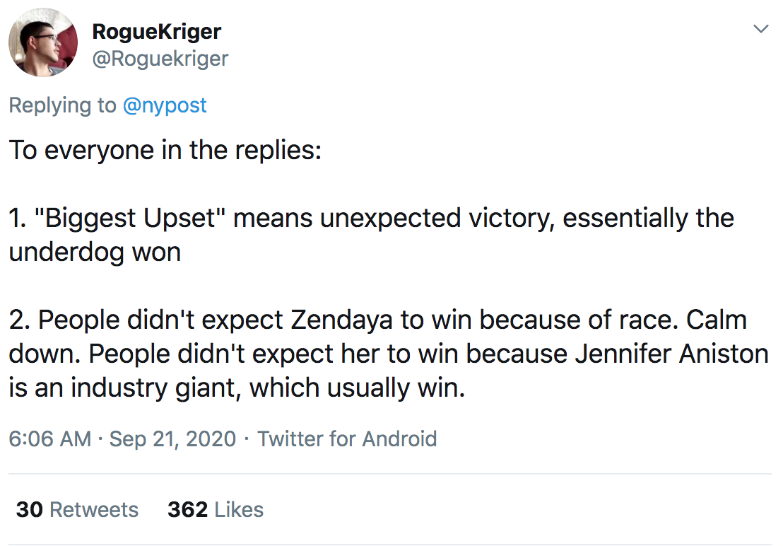RogueKriger To everyone in the replies 1. "Biggest Upset" means unexpected victory, essentially the underdog won 2. People didn't expect Zendaya to win because of race. Calm down. People didn't expect her to win because Jennifer Aniston is an industry…