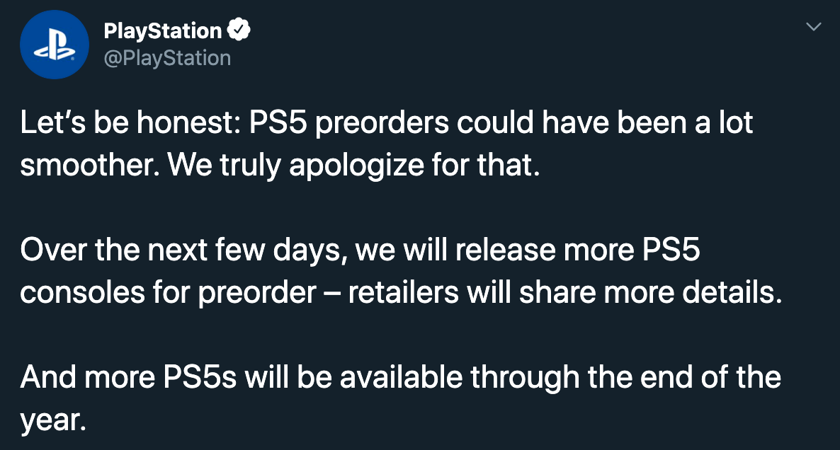 PlayStation Let's be honest PS5 preorders could have been a lot smoother. We truly apologize for that. Over the next few days, we will release more PS5 consoles for preorder retailers will more details. And more PS5s will be available through the