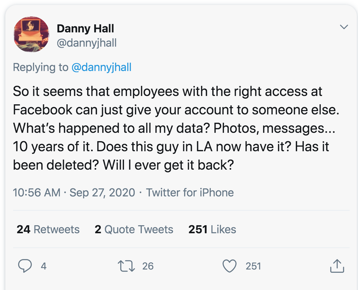 Danny Hall So it seems that employees with the right access at Facebook can just give your account to someone else. What's happened to all my data? Photos, messages... 10 years of it. Does this guy in La now have it? Has it been deleted? Will I ever get i
