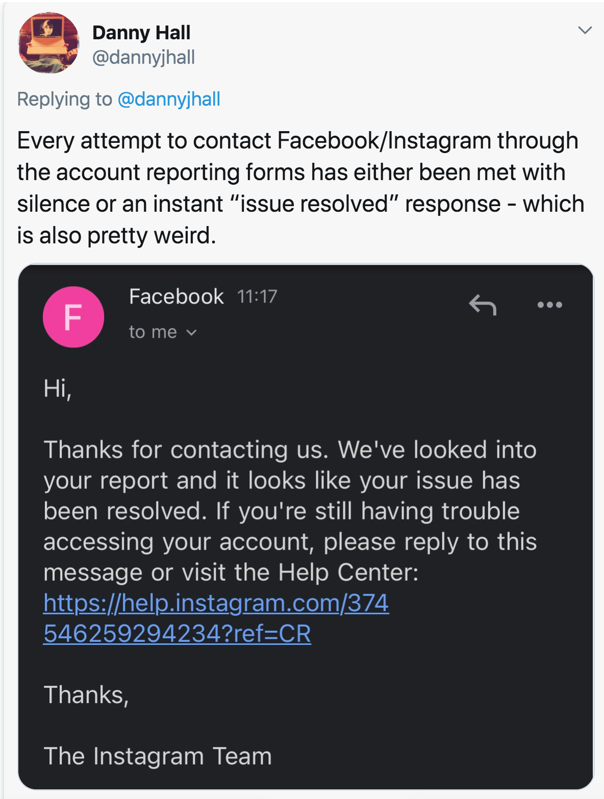 multimedia - Danny Hall Every attempt to contact FacebookInstagram through the account reporting forms has either been met with silence or an instant "issue resolved" response which is also pretty weird. F Facebook to me Hi, Thanks for contacting us. We'v