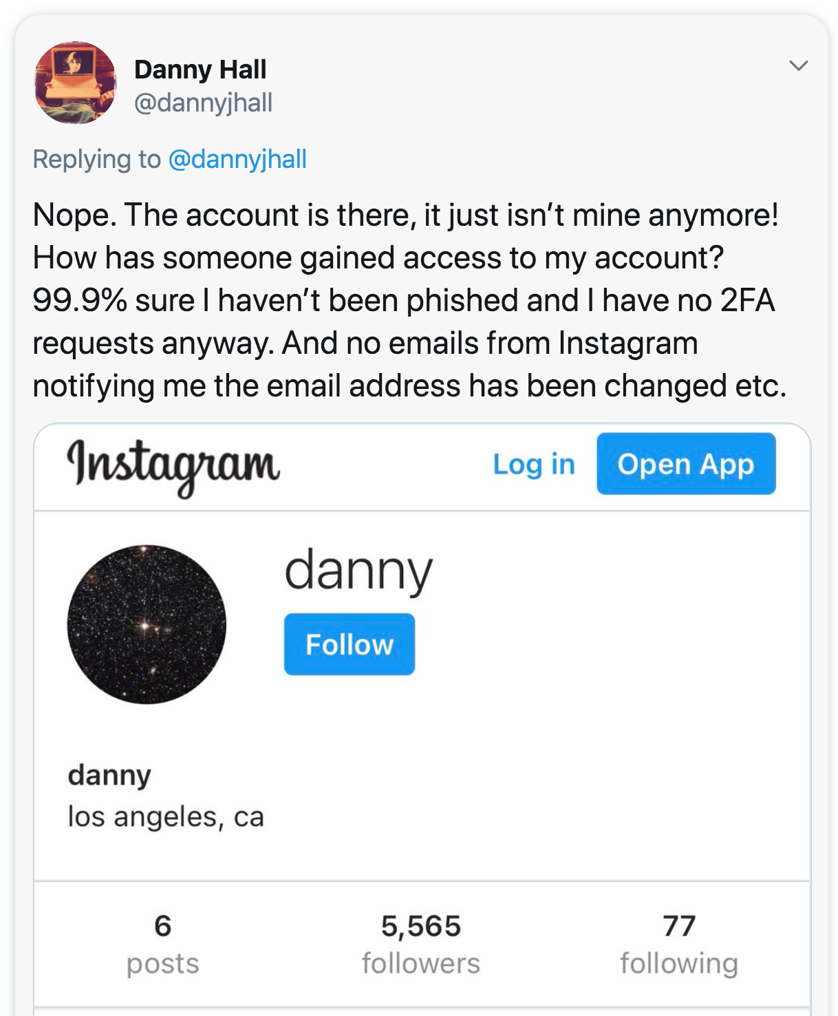 web page - Danny Hall Nope. The account is there, it just isn't mine anymore! How has someone gained access to my account? 99.9% sure I haven't been phished and I have no 2FA requests anyway. And no emails from Instagram notifying me the email address has