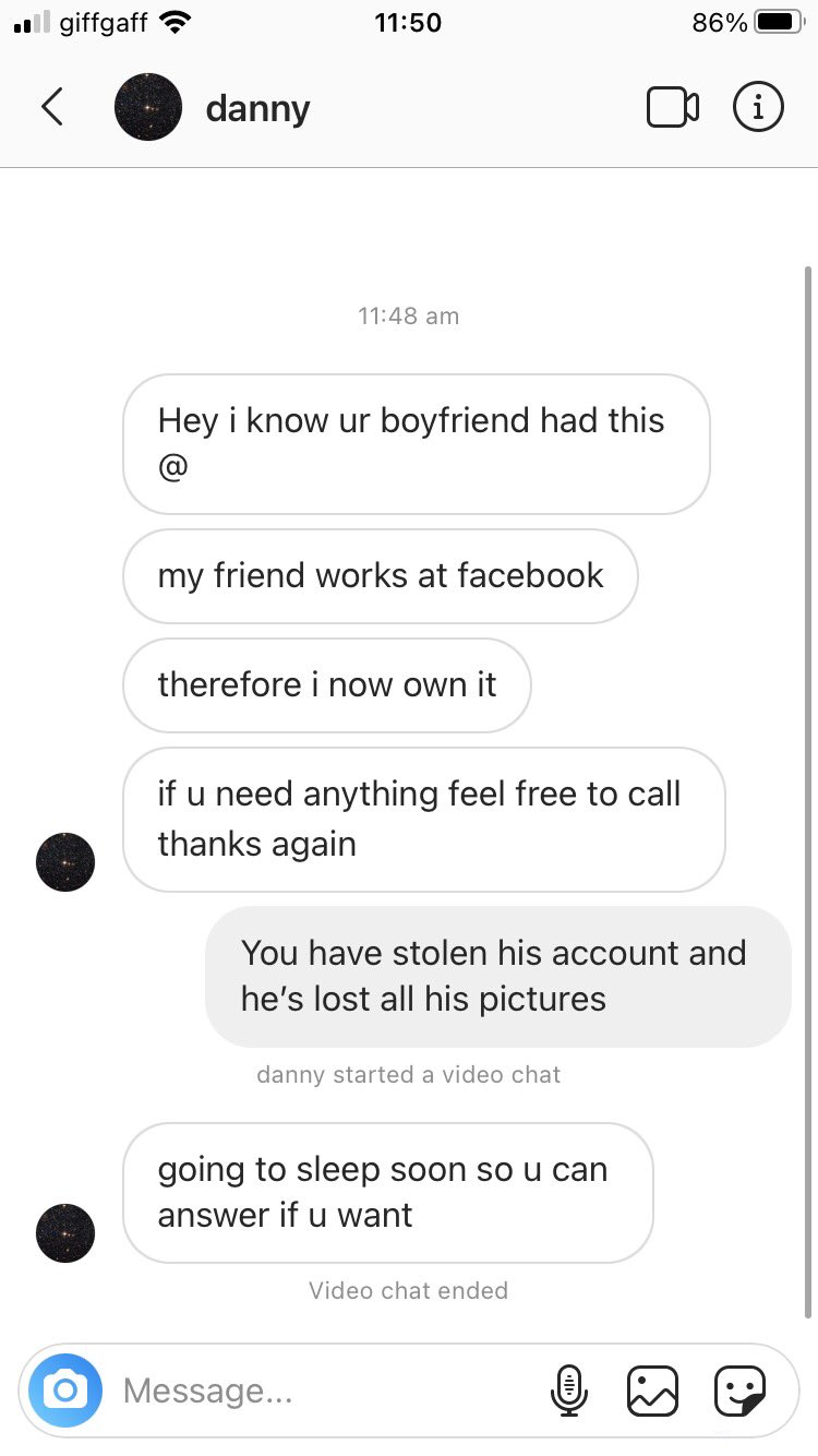 screenshot - 11 giffgaff 86% danny i Hey i know ur boyfriend had this my friend works at facebook therefore i now own it if u need anything feel free to call thanks again You have stolen his account and he's lost all his pictures danny started a video cha