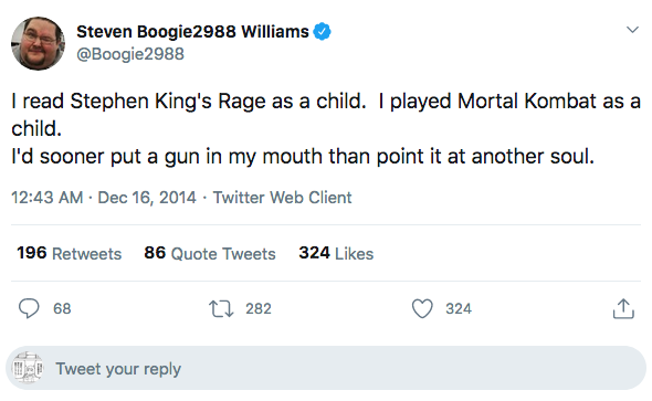 Steven Boogie2988 Williams I read Stephen King's Rage as a child. I played Mortal Kombat as a child. I'd sooner put a gun in my mouth than point it at another soul. . . Twitter Web Client 196 86 Quote Tweets 324 68 12 282 324 Tweet your