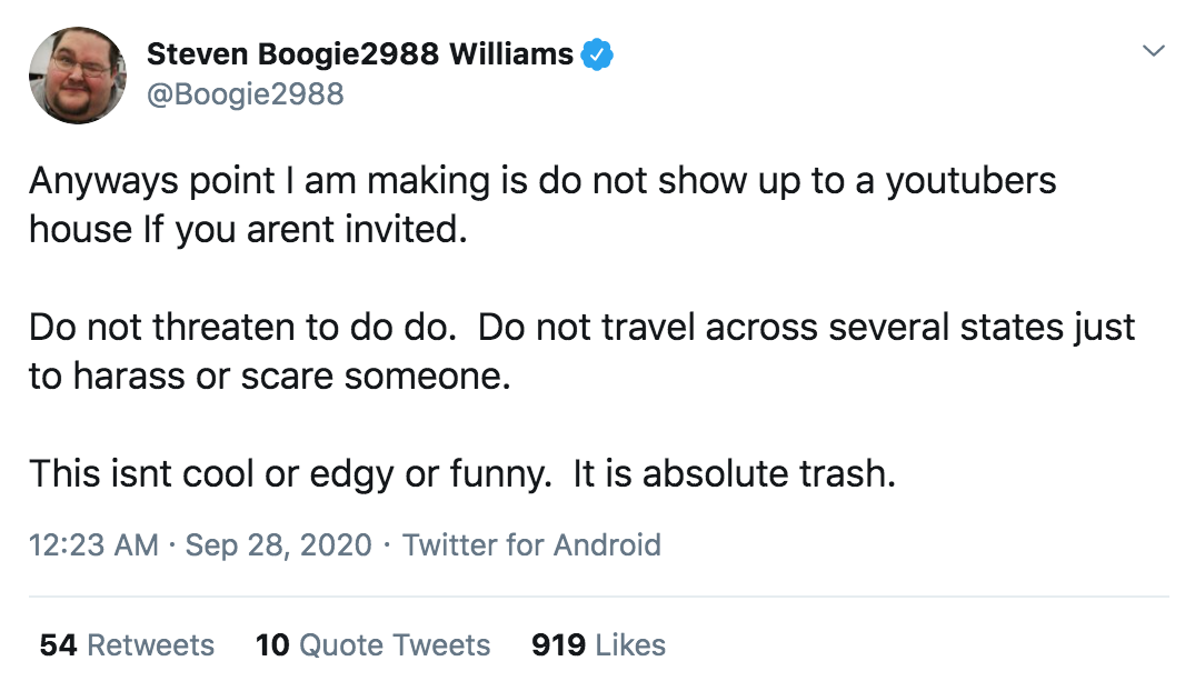 angle - Steven Boogie2988 Williams Anyways point I am making is do not show up to a youtubers house If you arent invited. Do not threaten to do do. Do not travel across several states just to harass or scare someone. This isnt cool or edgy or funny. It is