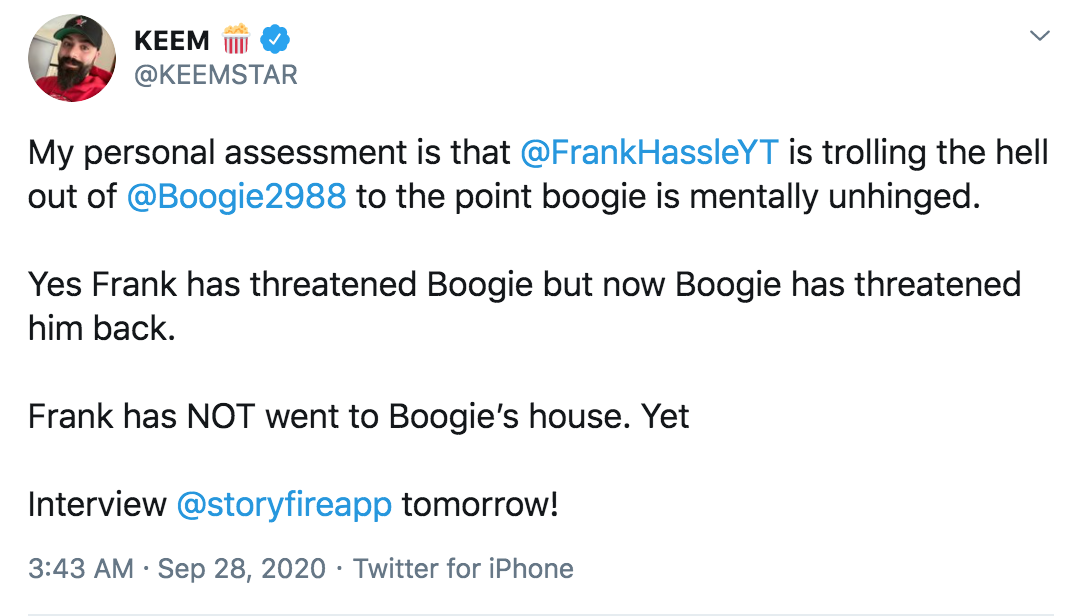 angle - Keem W My personal assessment is that is trolling the hell out of to the point boogie is mentally unhinged. Yes Frank has threatened Boogie but now Boogie has threatened him back. Frank has Not went to Boogie's house. Yet Interview tomorrow! Twitt