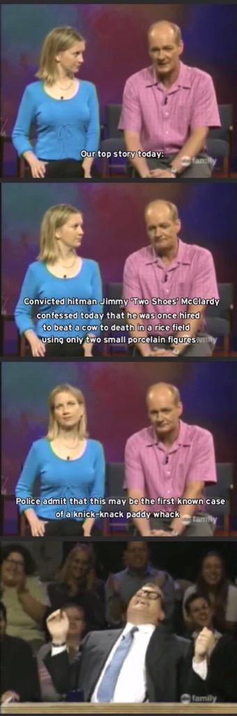 dad jokes - whose line is it anyway funny moments - Our top story today Convicted hitman Jimmy Two Shoes McClardy confessed today that he was once hired to beat a cow to death in a rice field using only two small porcelain figures.willy Police admit that