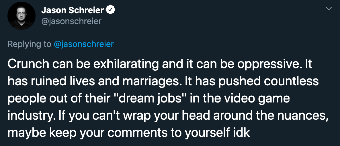 Jason Schreier Crunch can be exhilarating and it can be oppressive. It has ruined lives and marriages. It has pushed countless people out of their dream jobs in the video game industry. if you can't wrap your head around the nuances maybe keep your commen